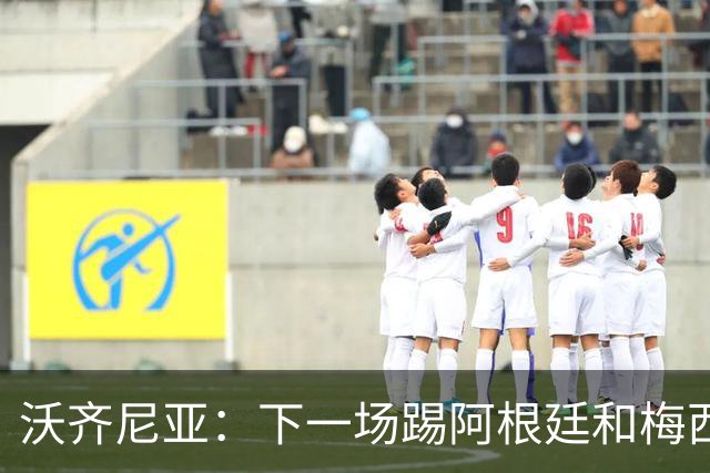 沃齐尼亚：下一场踢阿根廷和梅西是终极荣耀，出线那一刻我乐疯了