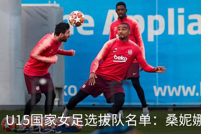 U15国家女足选拔队名单：桑妮娜挂帅古雅沙进教练组 共30人入选